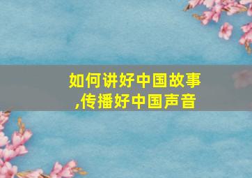 如何讲好中国故事,传播好中国声音