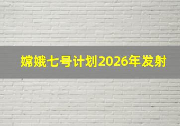 嫦娥七号计划2026年发射