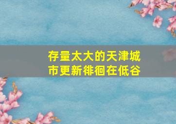 存量太大的天津城市更新徘徊在低谷