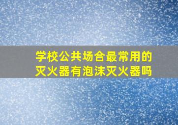 学校公共场合最常用的灭火器有泡沫灭火器吗