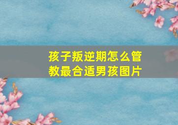 孩子叛逆期怎么管教最合适男孩图片