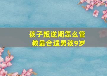 孩子叛逆期怎么管教最合适男孩9岁