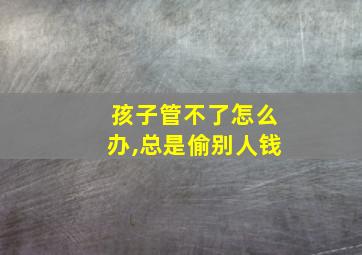 孩子管不了怎么办,总是偷别人钱