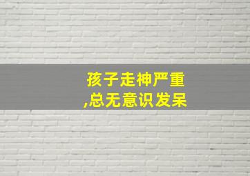 孩子走神严重,总无意识发呆