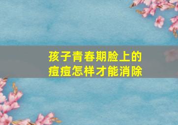 孩子青春期脸上的痘痘怎样才能消除