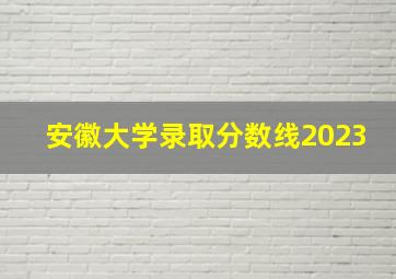 安徽大学录取分数线2023