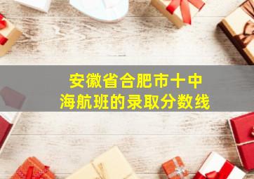 安徽省合肥市十中海航班的录取分数线