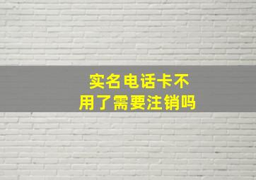 实名电话卡不用了需要注销吗