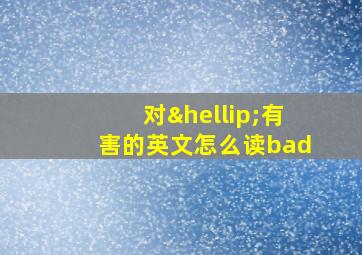 对…有害的英文怎么读bad