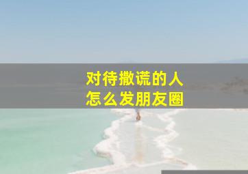 对待撒谎的人怎么发朋友圈