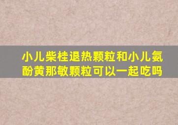 小儿柴桂退热颗粒和小儿氨酚黄那敏颗粒可以一起吃吗