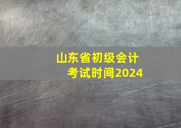 山东省初级会计考试时间2024