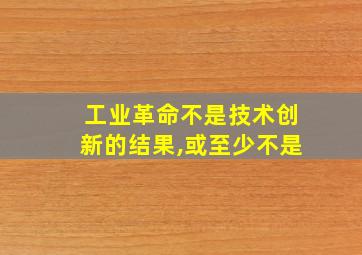 工业革命不是技术创新的结果,或至少不是