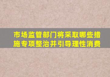 市场监管部门将采取哪些措施专项整治并引导理性消费