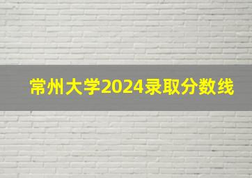 常州大学2024录取分数线