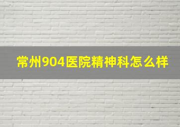 常州904医院精神科怎么样