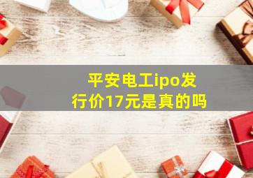 平安电工ipo发行价17元是真的吗