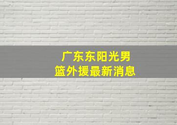 广东东阳光男篮外援最新消息