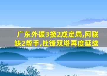 广东外援3换2成定局,阿联缺2帮手,杜锋双塔再度延续