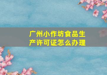 广州小作坊食品生产许可证怎么办理