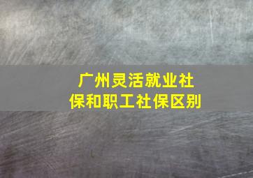 广州灵活就业社保和职工社保区别