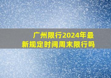 广州限行2024年最新规定时间周末限行吗