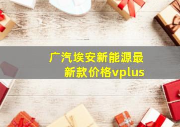 广汽埃安新能源最新款价格vplus