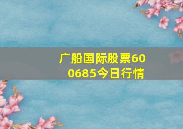 广船国际股票600685今日行情