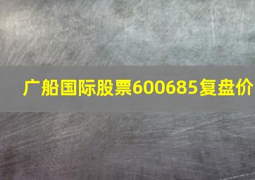 广船国际股票600685复盘价