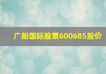 广船国际股票600685股价