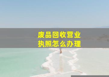 废品回收营业执照怎么办理