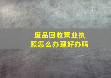 废品回收营业执照怎么办理好办吗