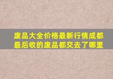 废品大全价格最新行情成都最后收的废品都交去了哪里