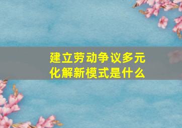 建立劳动争议多元化解新模式是什么