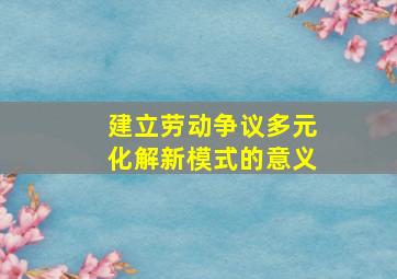 建立劳动争议多元化解新模式的意义