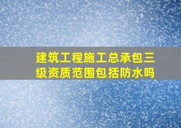 建筑工程施工总承包三级资质范围包括防水吗