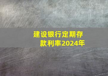 建设银行定期存款利率2024年