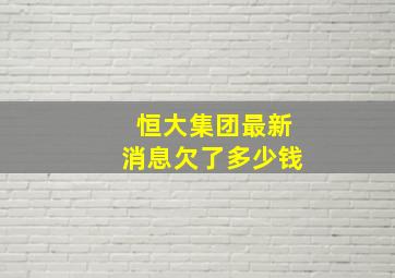 恒大集团最新消息欠了多少钱