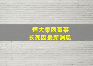 恒大集团董事长死因最新消息