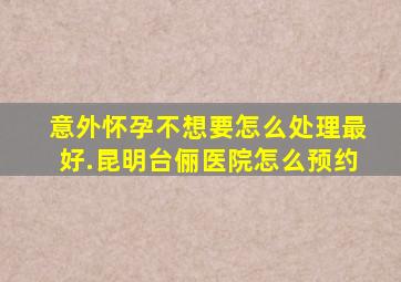 意外怀孕不想要怎么处理最好.昆明台俪医院怎么预约