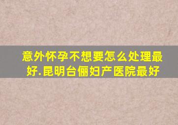 意外怀孕不想要怎么处理最好.昆明台俪妇产医院最好