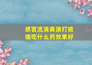 感冒流清鼻涕打喷嚏吃什么药效果好