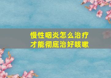 慢性咽炎怎么治疗才能彻底治好咳嗽