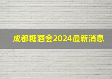 成都糖酒会2024最新消息