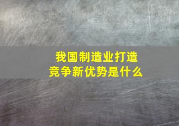 我国制造业打造竞争新优势是什么