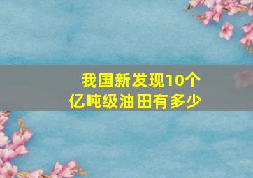 我国新发现10个亿吨级油田有多少