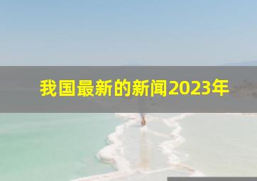 我国最新的新闻2023年