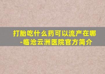 打胎吃什么药可以流产在哪 -临沧云洲医院官方简介