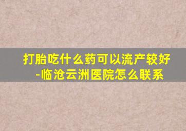 打胎吃什么药可以流产较好 -临沧云洲医院怎么联系