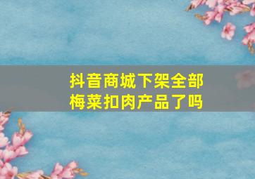 抖音商城下架全部梅菜扣肉产品了吗